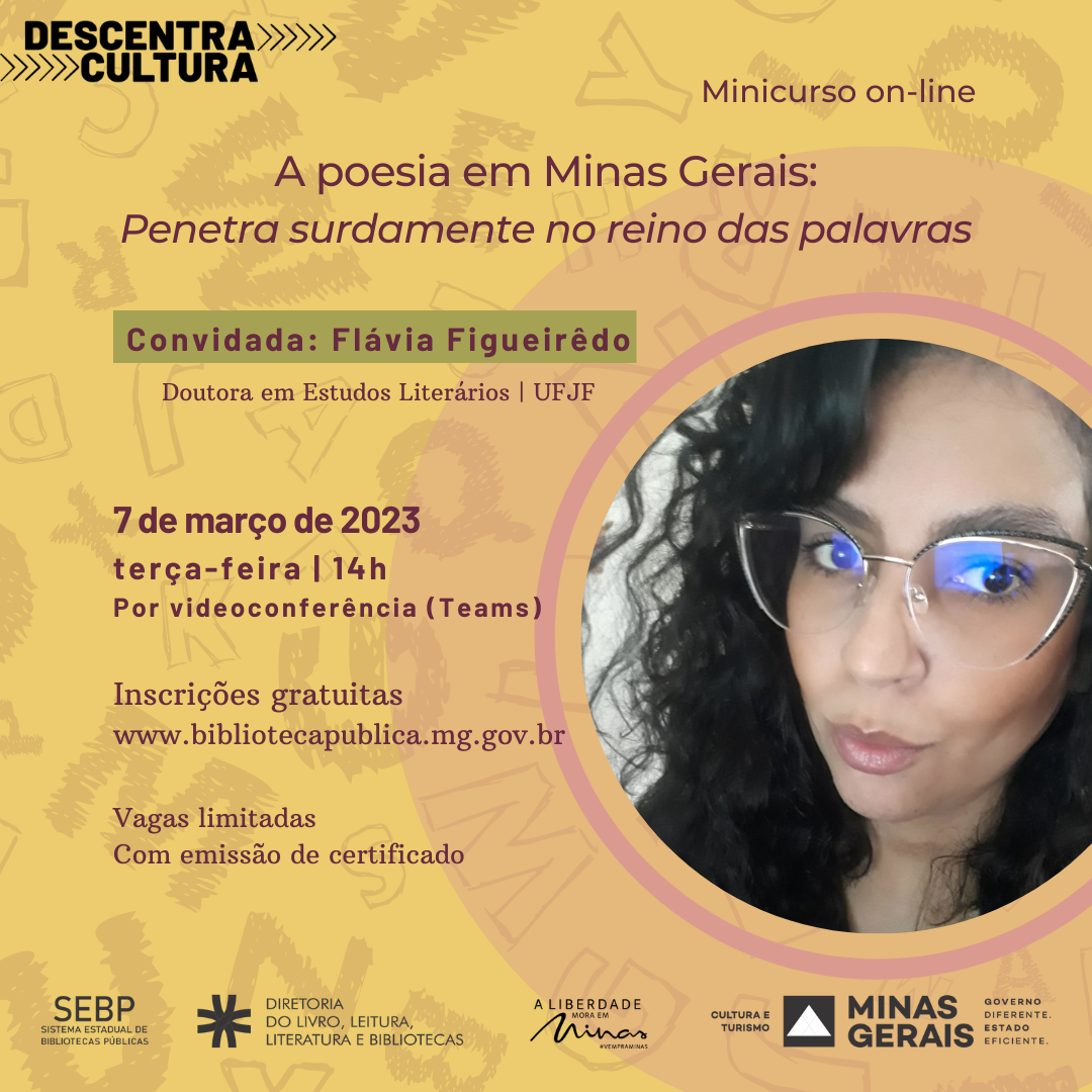 Convite para minicurso on-line. Texto: Descentra Cultura. Minicurso on-line. A poesia em Minas Gerais: Penetra surdamente no reino das palavras. Convidada: Flávia Figueirêdo - Doutora em Estudos Literários, UFJF. Data e horário: 7 de março de 2023, terça-feira, 14h. Por videoconferência (Teams). Inscrições gratuitas em www.bibliotecapublica.mg.gov.br. Vagas limitadas. Com emissão de certificado. Logos do Sistema Estadual de Bibliotecas Públicas, Diretoria do Livro, Leitura, Literatura e Bibliotecas, marca A Liberdade mora em Minas, Cultura e Turismo, Governo de Minas Gerais. O fundo do convite é ocre, com algumas letras do alfabeto dispostas aleatoriamente, e o texto é em tons terrosos. À direita, em um círculo de bordas rosadas, está a foto do rosto da professora. Flávia Figueirêdo é uma mulher de pele clara, cabelos pretos longos e anelados. Ela usa óculos grandes de armação fina e olha para frente.