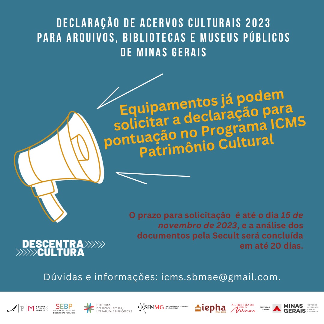 Chamada para Declaração de Acervos Culturais. Texto: Declaração de Acervos Culturais 2023 para arquivos, bibliotecas e museus públicos de Minas Gerais. Equipamentos já podem solicitar a declaração para pontuação no Programa ICMS Patrimônio Cultural. O prazo para solicitação é até o dia 15 de novembro de 2023, e a análise dos documentos pela Secult será concluída em até 20 dias. Dúvidas e informações: icms.sbmae@gmail.com. Descentra Cultura. No rodapé os logos do Arquivo Público Mineiro, Sistema Estadual de Bibliotecas Públicas, Diretoria do Livro, Leitura, Literatura e Bibliotecas, Sistema Estadual de Museus, Diretoria de Museus, IEPHA, A Liberdade Mora em Minas, Secretaria de Cultura e Turismo, Governo de Minas Gerais. À esquerda e ao centro, há o desenho estilizado de um grande alto-falante cônico branco com linhas amarelas. O fundo do card é verde azulado e os blocos de texto são brancos, amarelos e avermelhados